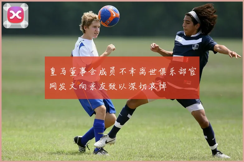 皇马董事会成员不幸离世俱乐部官网发文向亲友致以深切哀悼
