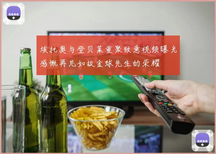 埃托奥与登贝莱重聚致意视频曝光感慨再见如故金球先生的荣耀