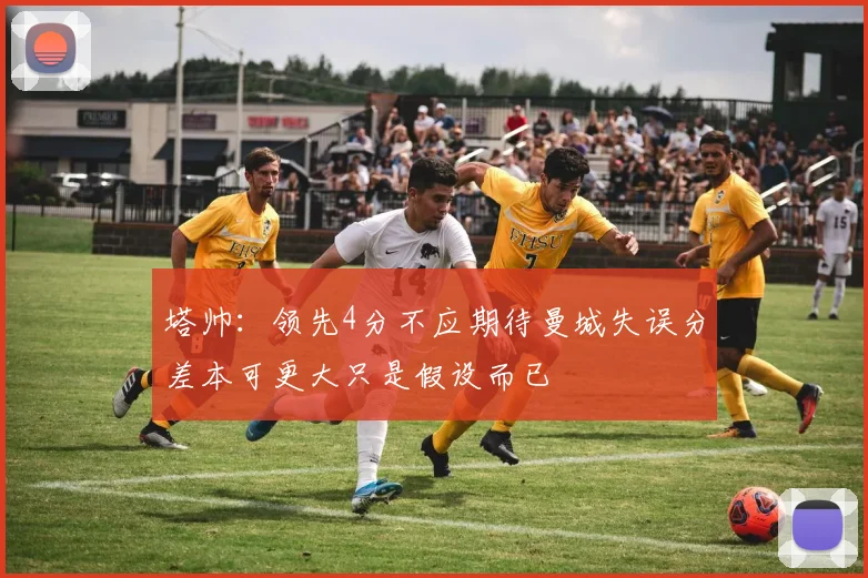 塔帅：领先4分不应期待曼城失误分差本可更大只是假设而已