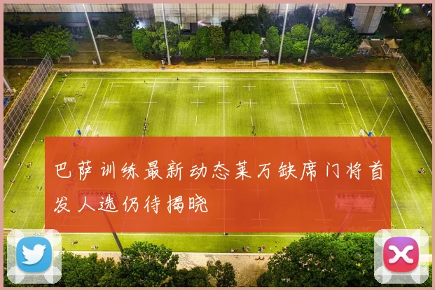 巴萨训练最新动态莱万缺席门将首发人选仍待揭晓