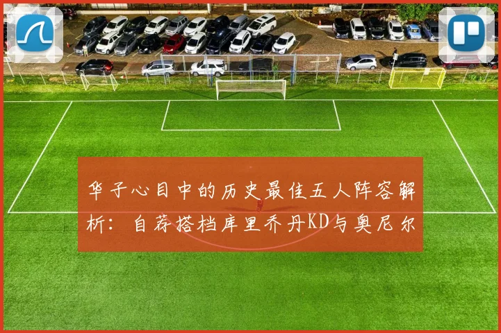 华子心目中的历史最佳五人阵容解析：自荐搭档库里乔丹KD与奥尼尔共襄盛举