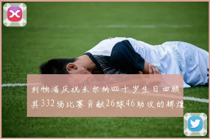 利物浦庆祝米尔纳四十岁生日回顾其332场比赛贡献26球46助攻的辉煌历程