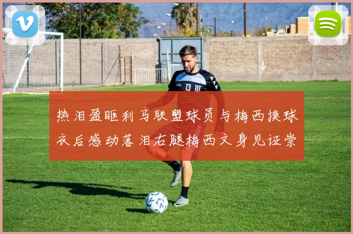 热泪盈眶利马联盟球员与梅西换球衣后感动落泪右腿梅西文身见证崇拜之情