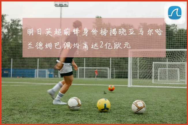 明日英超前锋身价榜揭晓亚马尔哈兰德姆巴佩均高达2亿欧元