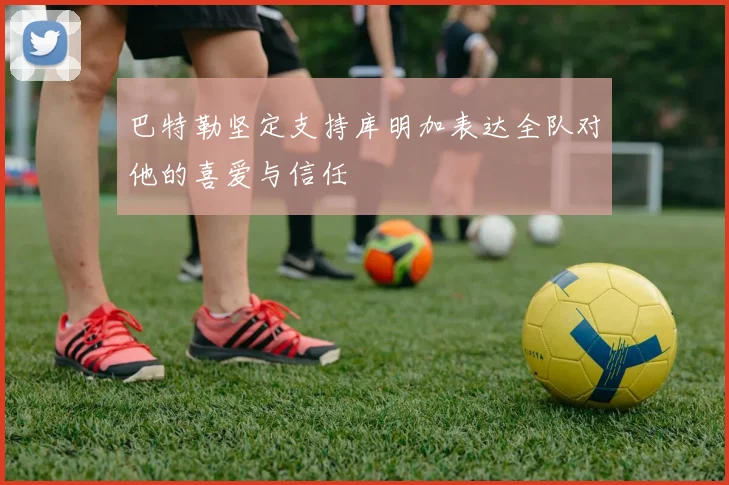 巴特勒坚定支持库明加表达全队对他的喜爱与信任