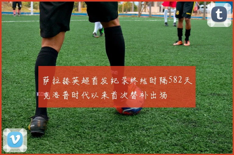 萨拉赫英超首发纪录终结时隔582天克洛普时代以来首次替补出场