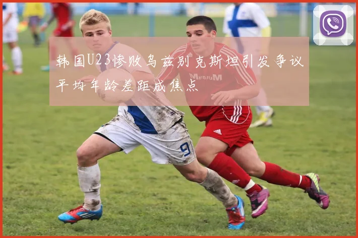韩国U23惨败乌兹别克斯坦引发争议平均年龄差距成焦点
