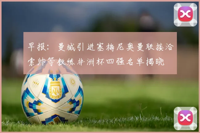 早报：曼城引进塞梅尼奥曼联接洽索帅等教练非洲杯四强名单揭晓