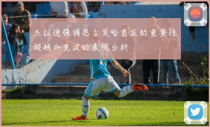 杰拉德强调恩古莫哈首发的重要性超越加克波的表现分析