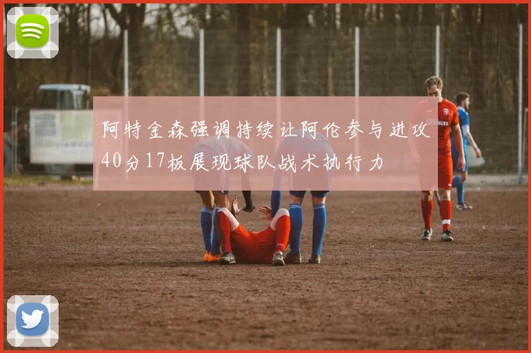 阿特金森强调持续让阿伦参与进攻40分17板展现球队战术执行力