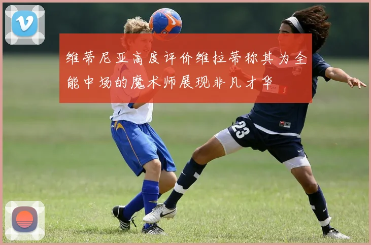 维蒂尼亚高度评价维拉蒂称其为全能中场的魔术师展现非凡才华