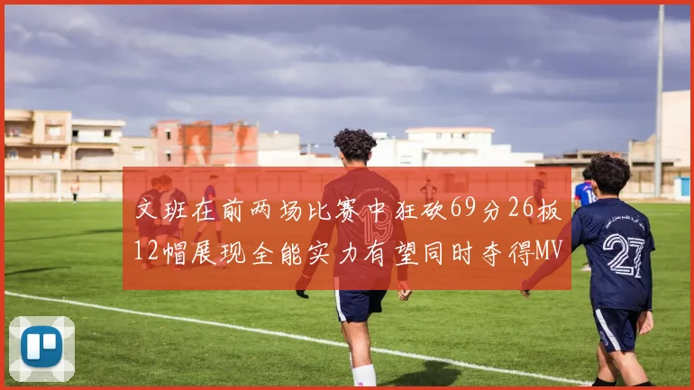 文班在前两场比赛中狂砍69分26板12帽展现全能实力有望同时夺得MVPDPOY和MIP