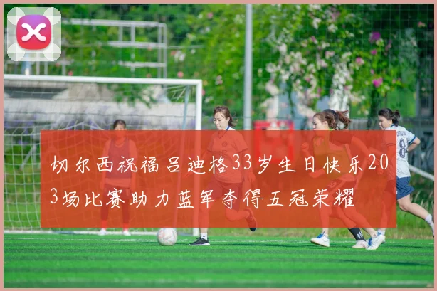 切尔西祝福吕迪格33岁生日快乐203场比赛助力蓝军夺得五冠荣耀