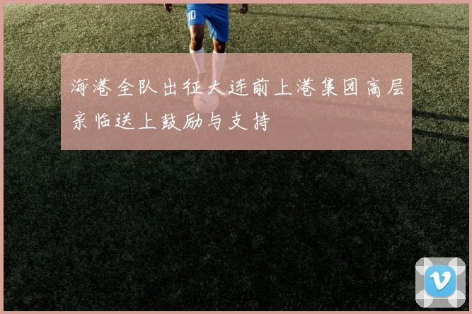 海港全队出征大连前上港集团高层亲临送上鼓励与支持