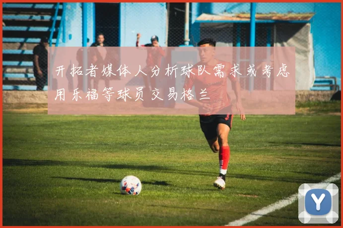 开拓者媒体人分析球队需求或考虑用乐福等球员交易格兰