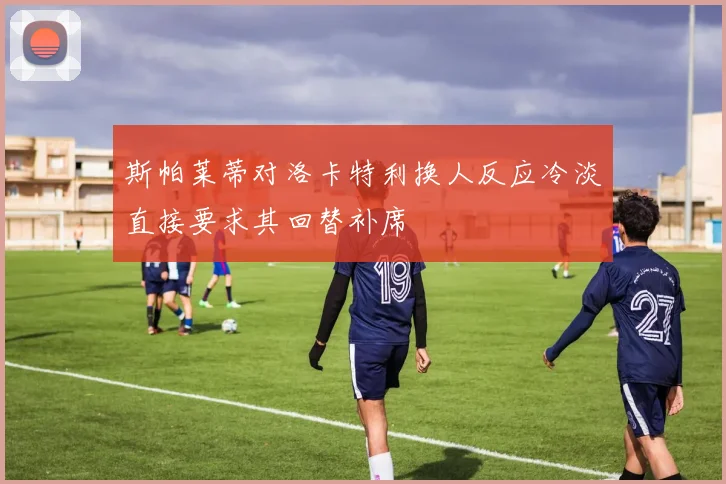 斯帕莱蒂对洛卡特利换人反应冷淡直接要求其回替补席