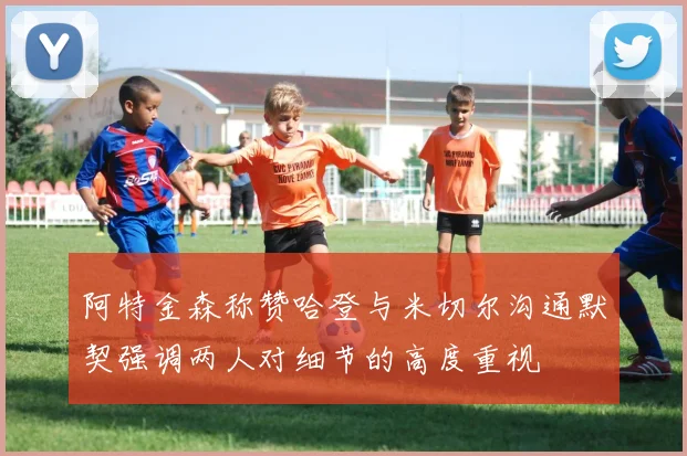 阿特金森称赞哈登与米切尔沟通默契强调两人对细节的高度重视