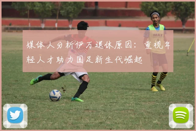 媒体人分析伊万退休原因：重视年轻人才助力国足新生代崛起