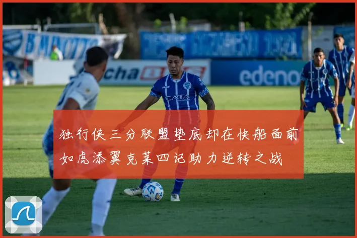 独行侠三分联盟垫底却在快船面前如虎添翼克莱四记助力逆转之战