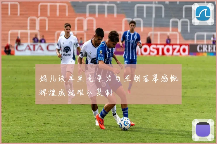 娟儿谈库里竞争力与王朝落幕感慨辉煌成就难以复制