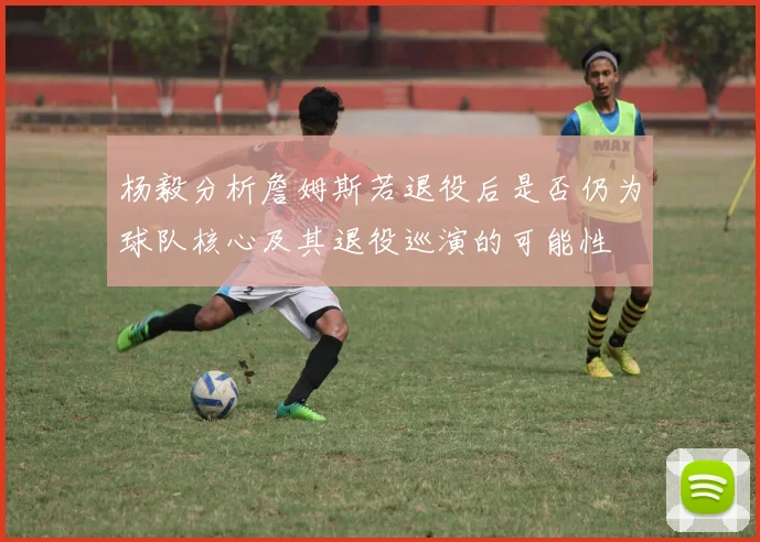 杨毅分析詹姆斯若退役后是否仍为球队核心及其退役巡演的可能性