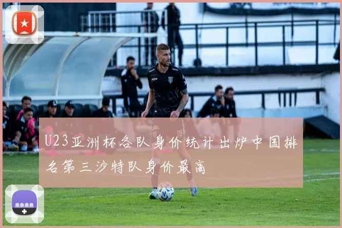 U23亚洲杯各队身价统计出炉中国排名第三沙特队身价最高
