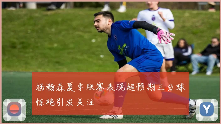 杨瀚森夏季联赛表现超预期三分球惊艳引发关注