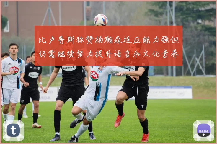 比卢普斯称赞杨瀚森适应能力强但仍需继续努力提升语言和文化素养