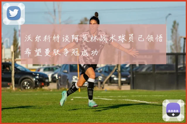 沃尔科特谈阿莫林战术球员已领悟希望曼联争冠成功