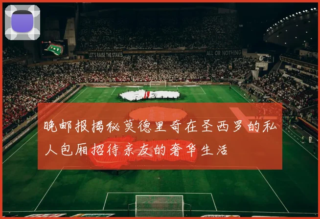 晚邮报揭秘莫德里奇在圣西罗的私人包厢招待亲友的奢华生活