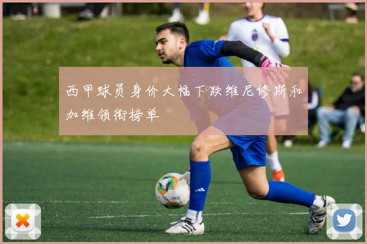 西甲球员身价大幅下跌维尼修斯和加维领衔榜单
