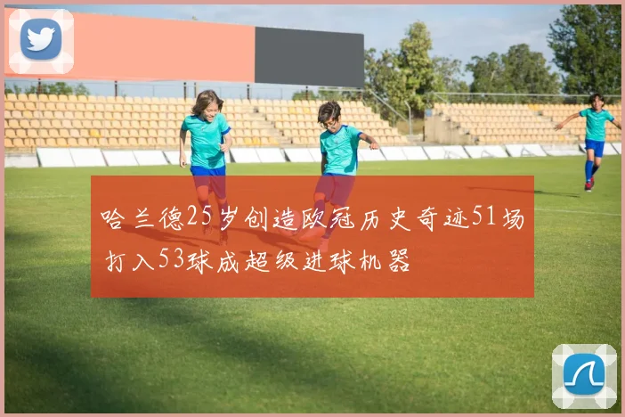 哈兰德25岁创造欧冠历史奇迹51场打入53球成超级进球机器