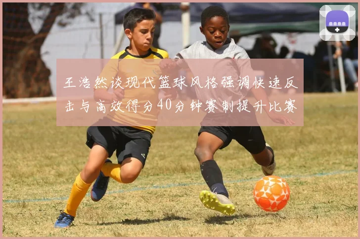王浩然谈现代篮球风格强调快速反击与高效得分40分钟赛制提升比赛观赏性