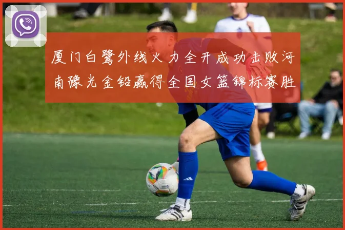 厦门白鹭外线火力全开成功击败河南豫光金铅赢得全国女篮锦标赛胜利