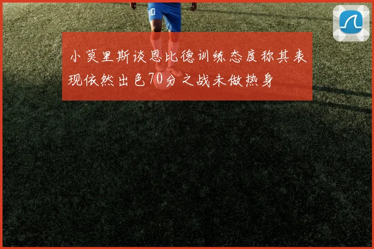 小莫里斯谈恩比德训练态度称其表现依然出色70分之战未做热身