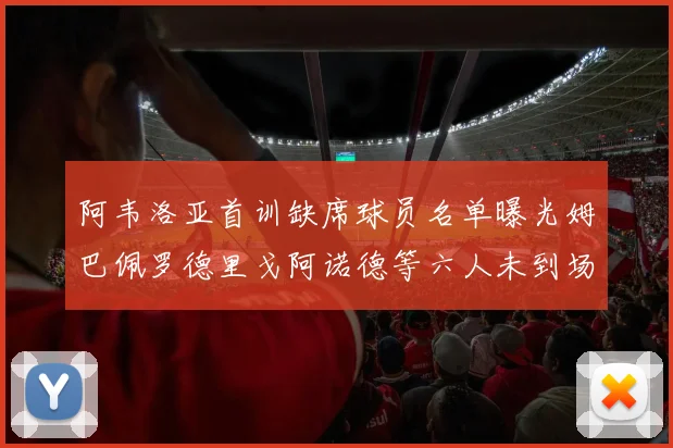 阿韦洛亚首训缺席球员名单曝光姆巴佩罗德里戈阿诺德等六人未到场