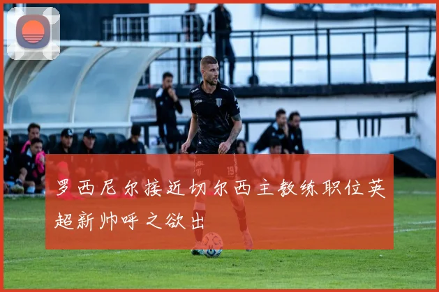罗西尼尔接近切尔西主教练职位英超新帅呼之欲出