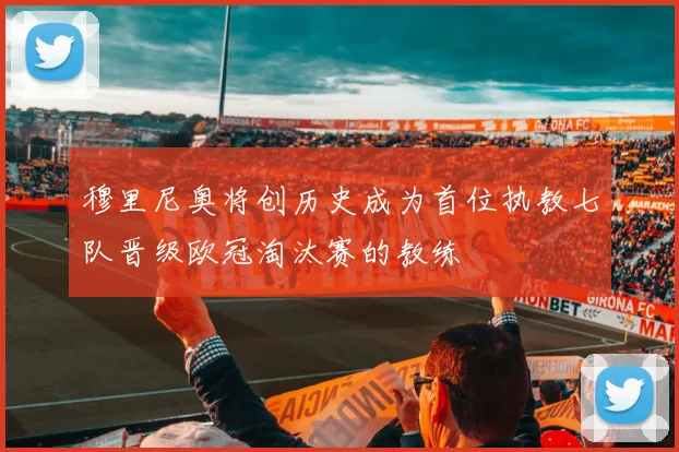 穆里尼奥将创历史成为首位执教七队晋级欧冠淘汰赛的教练