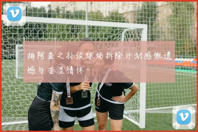 梅阿查之孙谈球场拆除计划感慨遗憾与苦涩情怀
