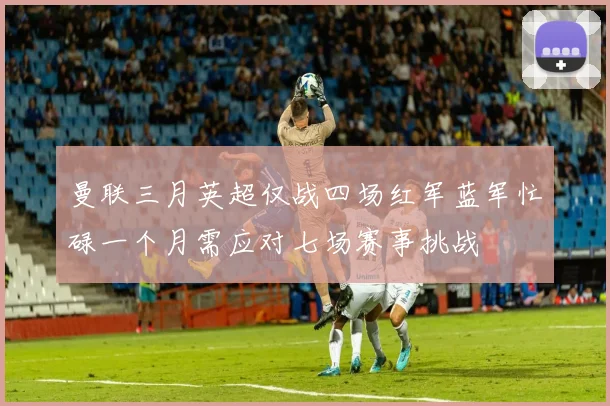 曼联三月英超仅战四场红军蓝军忙碌一个月需应对七场赛事挑战