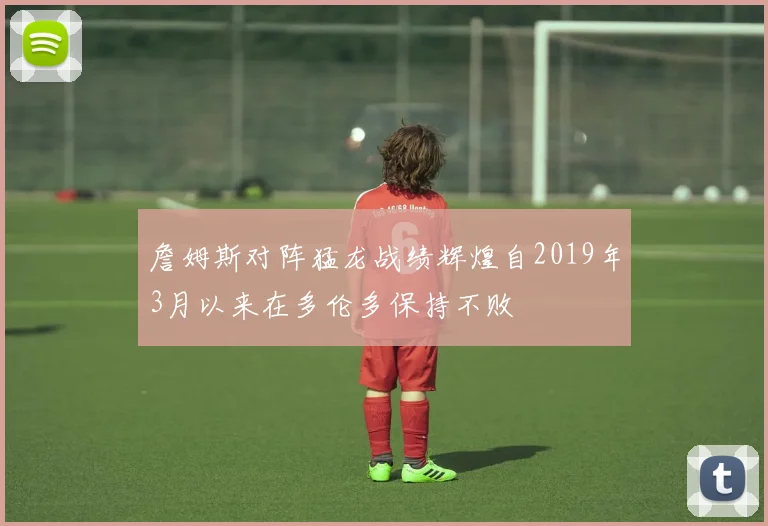 詹姆斯对阵猛龙战绩辉煌自2019年3月以来在多伦多保持不败
